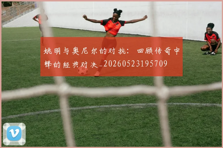 姚明与奥尼尔的对抗：回顾传奇中锋的经典对决_20260523195709
