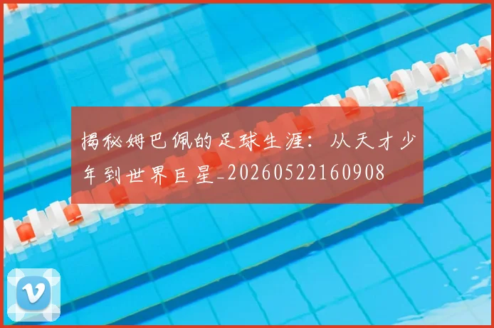 揭秘姆巴佩的足球生涯:从天才少年到世界巨星_20260522160908