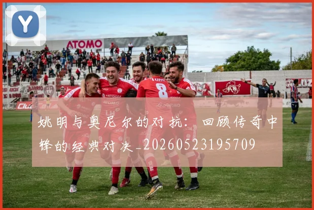 姚明与奥尼尔的对抗：回顾传奇中锋的经典对决_20260523195709