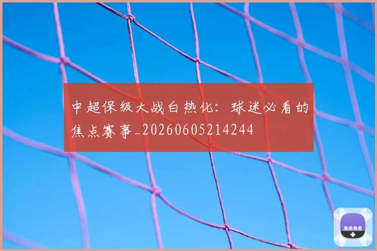 中超保级大战白热化：球迷必看的焦点赛事_20260605214244
