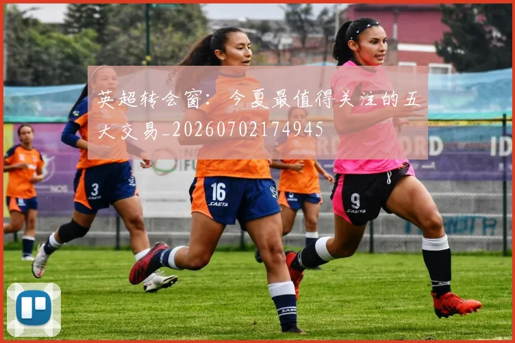 英超转会窗：今夏最值得关注的五大交易_20260702174945