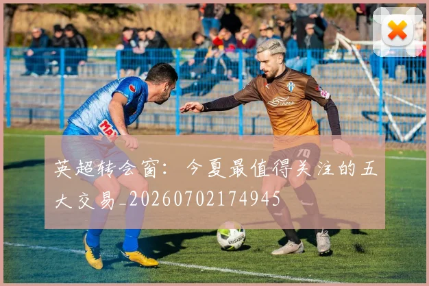 英超转会窗：今夏最值得关注的五大交易_20260702174945
